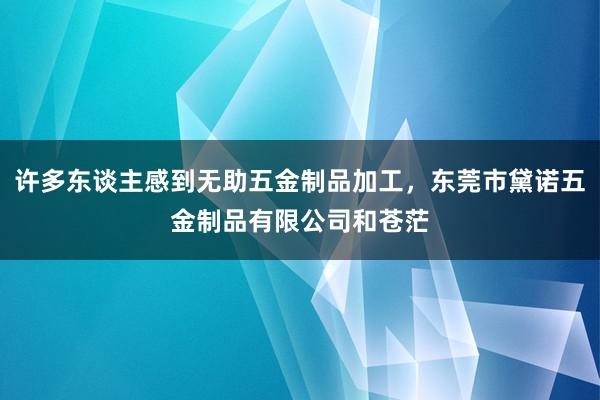 许多东谈主感到无助五金制品加工,东莞市黛诺五金制品有限公司和苍茫