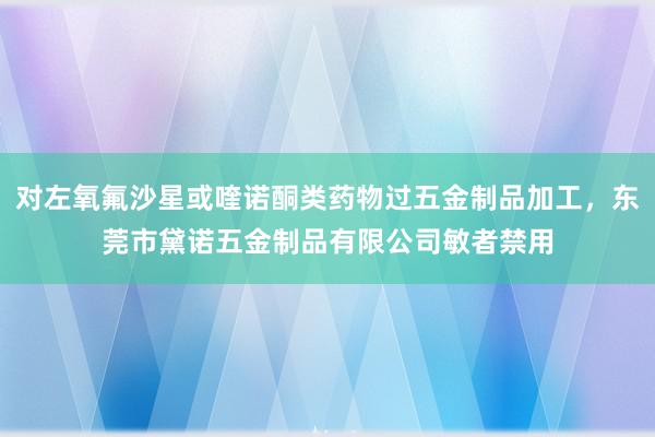 对左氧氟沙星或喹诺酮类药物过五金制品加工，东莞市黛诺五金制品有限公司敏者禁用