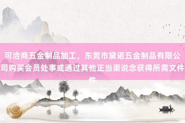 可洽商五金制品加工,东莞市黛诺五金制品有限公司购买会员处事或通过其他正当渠说念获得所需文件