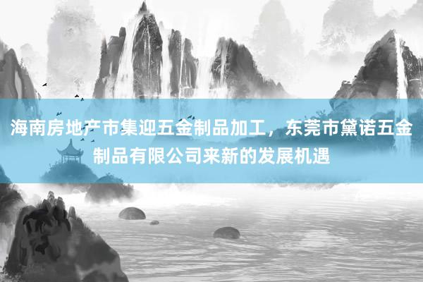 海南房地产市集迎五金制品加工,东莞市黛诺五金制品有限公司来新的发展机遇