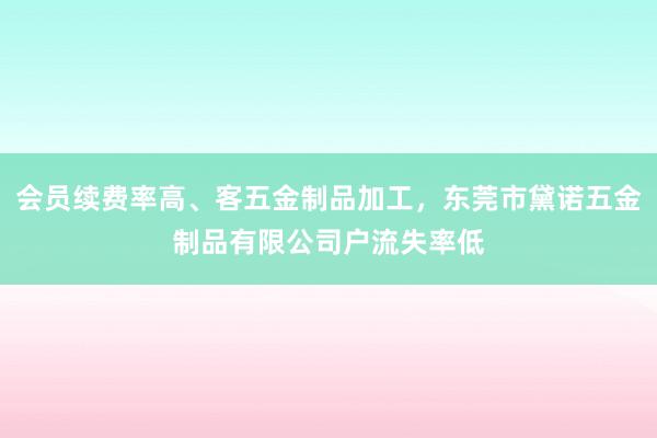 会员续费率高、客五金制品加工，东莞市黛诺五金制品有限公司户流失率低