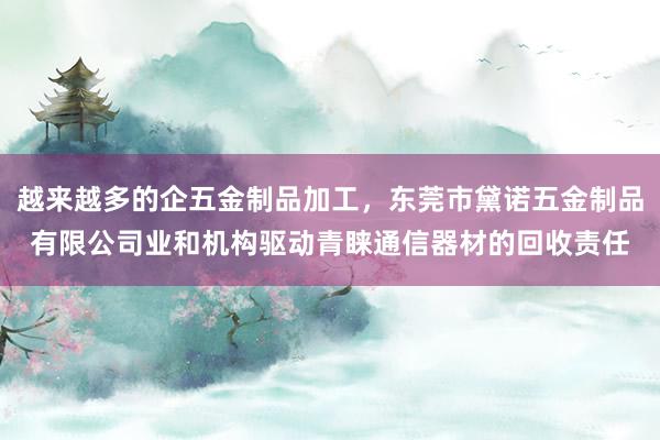 越来越多的企五金制品加工，东莞市黛诺五金制品有限公司业和机构驱动青睐通信器材的回收责任